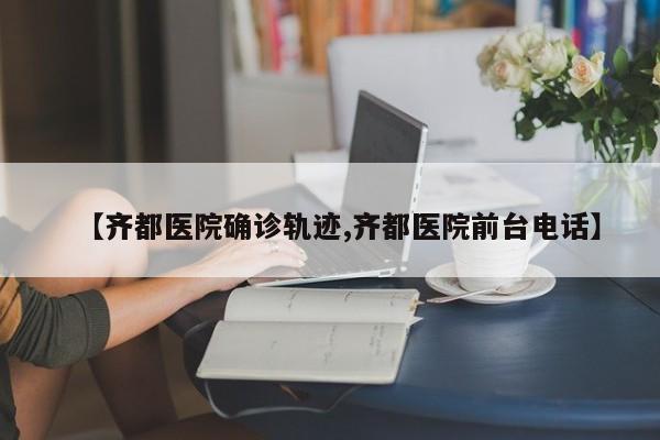 【齐都医院确诊轨迹,齐都医院前台电话】