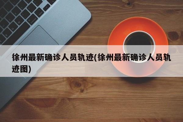徐州最新确诊人员轨迹(徐州最新确诊人员轨迹图)