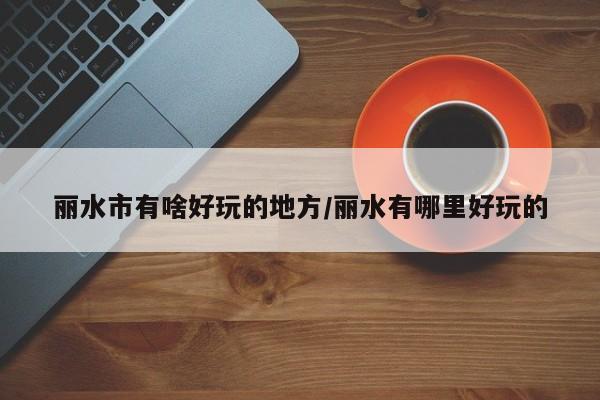 丽水市有啥好玩的地方/丽水有哪里好玩的