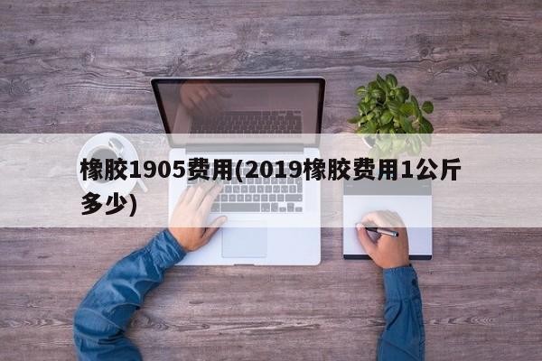 橡胶1905费用(2019橡胶费用1公斤多少)