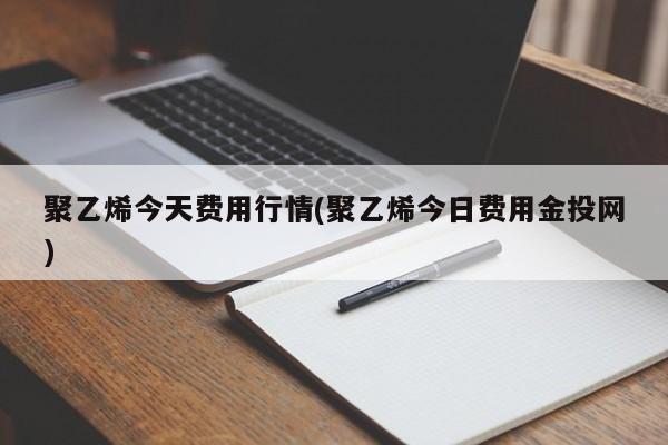 聚乙烯今天费用行情(聚乙烯今日费用金投网)