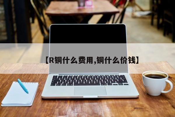 【R铜什么费用,铜什么价钱】