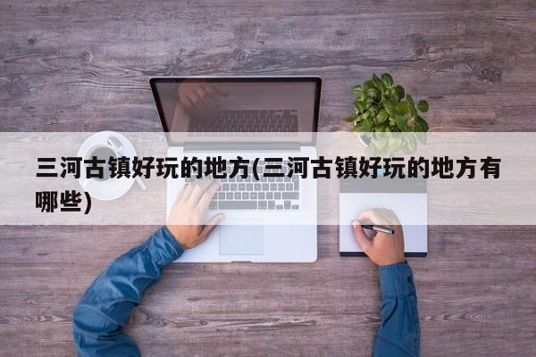 三河古镇好玩的地方(三河古镇好玩的地方有哪些)