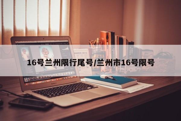 16号兰州限行尾号/兰州市16号限号