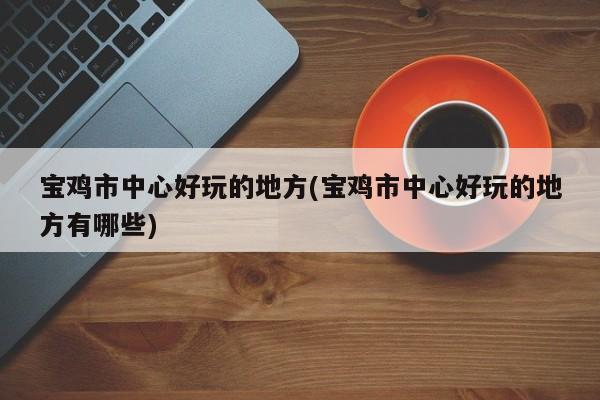 宝鸡市中心好玩的地方(宝鸡市中心好玩的地方有哪些)