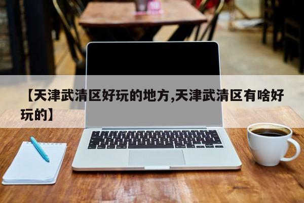 【天津武清区好玩的地方,天津武清区有啥好玩的】