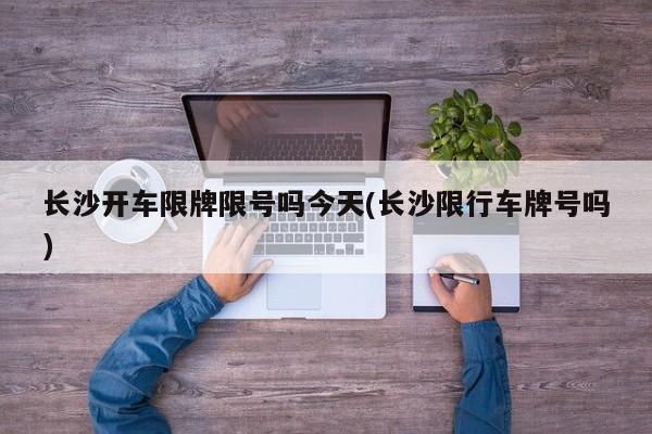 长沙开车限牌限号吗今天(长沙限行车牌号吗)