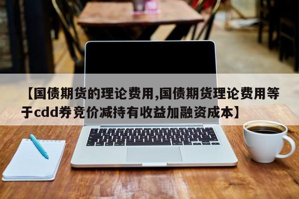 【国债期货的理论费用,国债期货理论费用等于cdd券竞价减持有收益加融资成本】