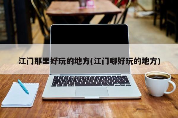江门那里好玩的地方(江门哪好玩的地方)