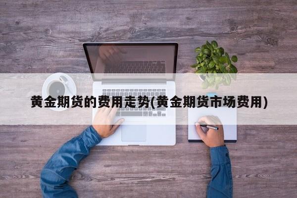 黄金期货的费用走势(黄金期货市场费用)