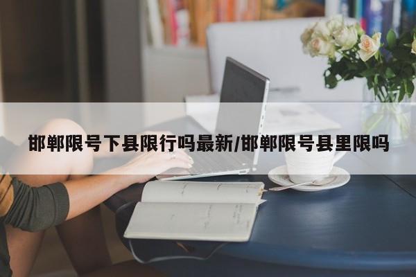 邯郸限号下县限行吗最新/邯郸限号县里限吗