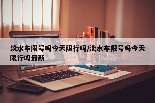 淡水车限号吗今天限行吗/淡水车限号吗今天限行吗最新
