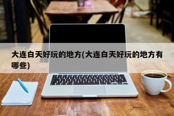 大连白天好玩的地方(大连白天好玩的地方有哪些)