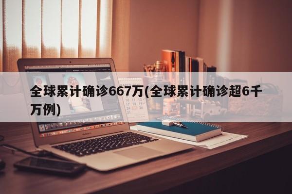 全球累计确诊667万(全球累计确诊超6千万例)