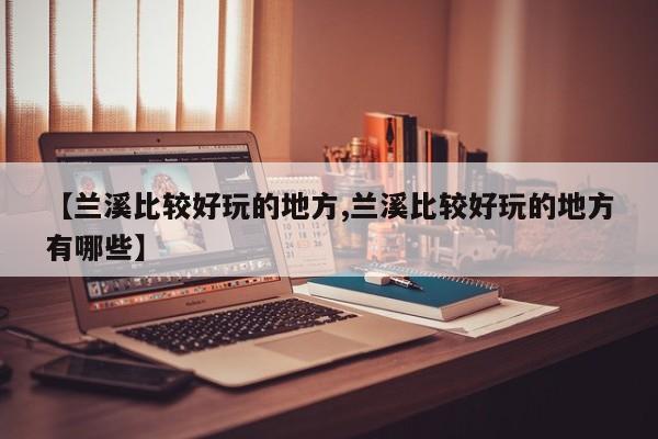 【兰溪比较好玩的地方,兰溪比较好玩的地方有哪些】