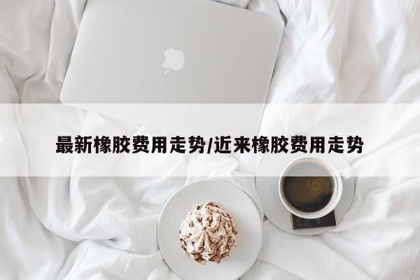 最新橡胶费用走势/近来橡胶费用走势