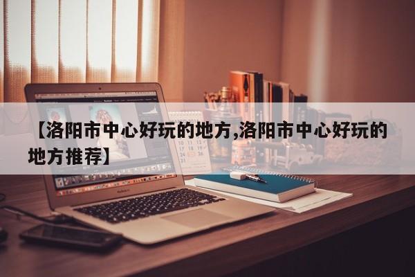 【洛阳市中心好玩的地方,洛阳市中心好玩的地方推荐】