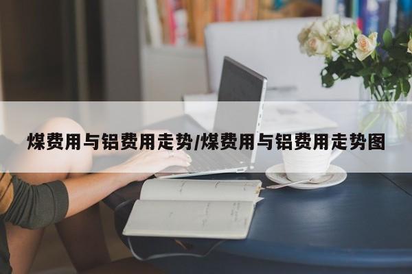 煤费用与铝费用走势/煤费用与铝费用走势图