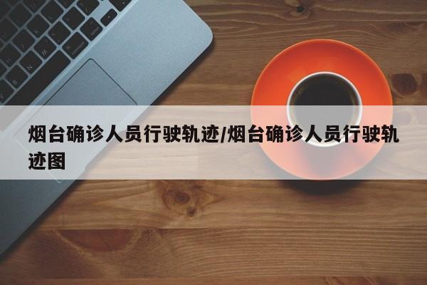 烟台确诊人员行驶轨迹/烟台确诊人员行驶轨迹图
