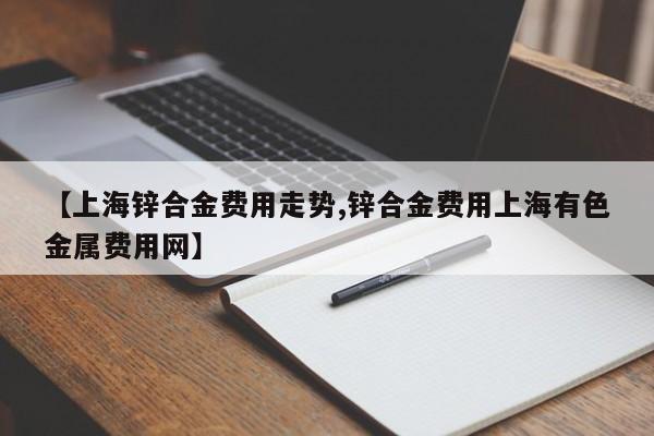 【上海锌合金费用走势,锌合金费用上海有色金属费用网】