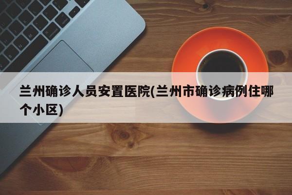 兰州确诊人员安置医院(兰州市确诊病例住哪个小区)