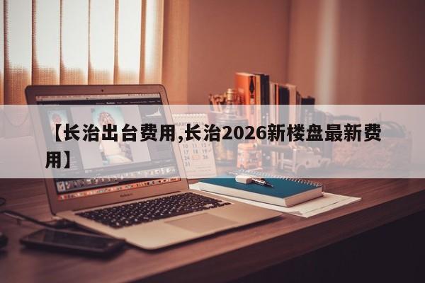 【长治出台费用,长治2026新楼盘最新费用】