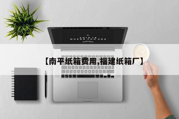 【南平纸箱费用,福建纸箱厂】