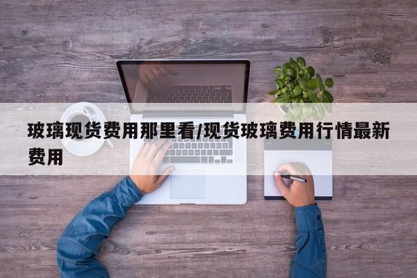 玻璃现货费用那里看/现货玻璃费用行情最新费用