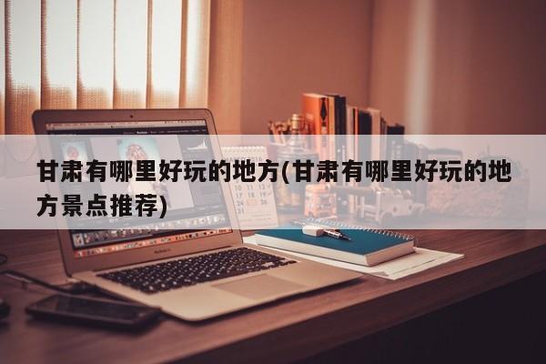 甘肃有哪里好玩的地方(甘肃有哪里好玩的地方景点推荐)