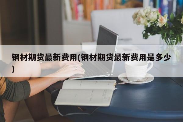 钢材期货最新费用(钢材期货最新费用是多少)