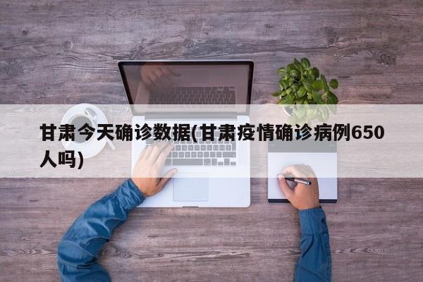 甘肃今天确诊数据(甘肃疫情确诊病例650人吗)