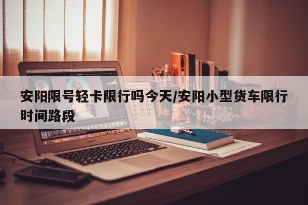 安阳限号轻卡限行吗今天/安阳小型货车限行时间路段