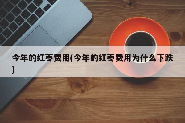 今年的红枣费用(今年的红枣费用为什么下跌)