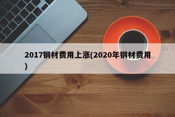 2017钢材费用上涨(2020年钢材费用)