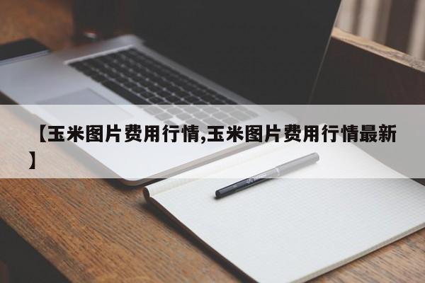 【玉米图片费用行情,玉米图片费用行情最新】