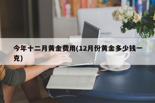 今年十二月黄金费用(12月份黄金多少钱一克)