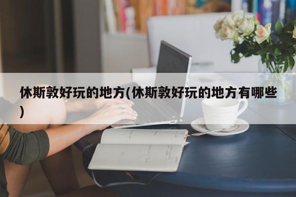 休斯敦好玩的地方(休斯敦好玩的地方有哪些)