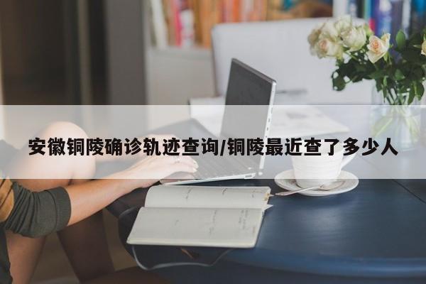 安徽铜陵确诊轨迹查询/铜陵最近查了多少人