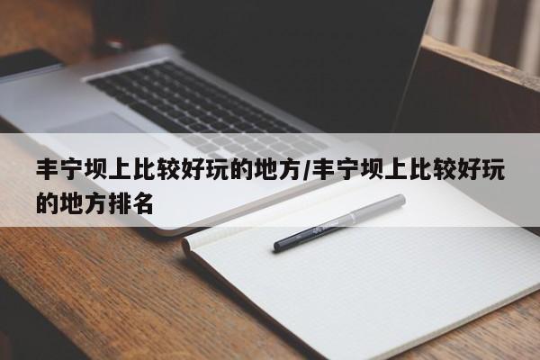 丰宁坝上比较好玩的地方/丰宁坝上比较好玩的地方排名