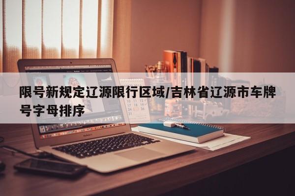 限号新规定辽源限行区域/吉林省辽源市车牌号字母排序