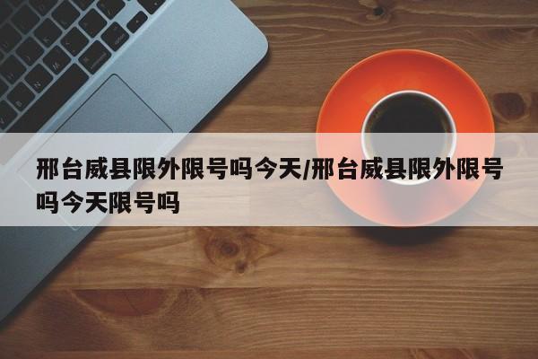 邢台威县限外限号吗今天/邢台威县限外限号吗今天限号吗