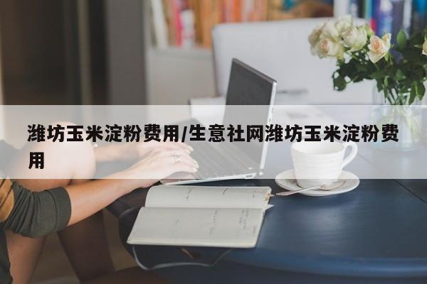潍坊玉米淀粉费用/生意社网潍坊玉米淀粉费用