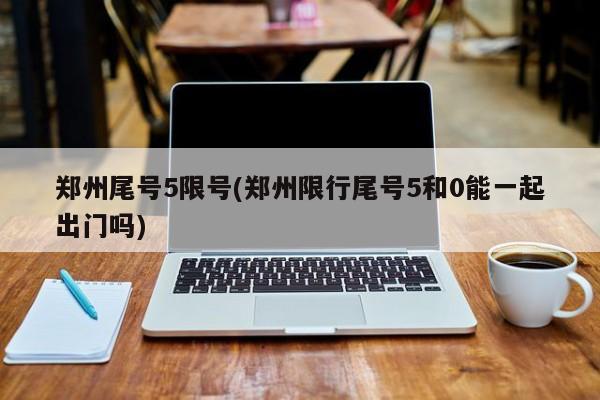 郑州尾号5限号(郑州限行尾号5和0能一起出门吗)